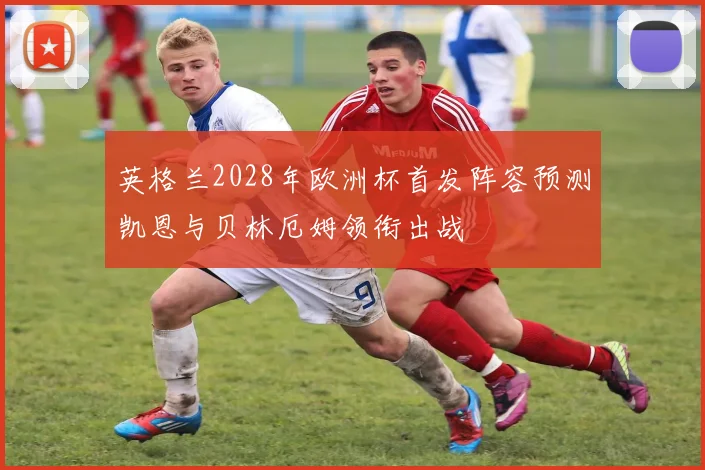 英格兰2028年欧洲杯首发阵容预测凯恩与贝林厄姆领衔出战