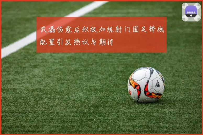 武磊伤愈后积极加练射门国足锋线配置引发热议与期待
