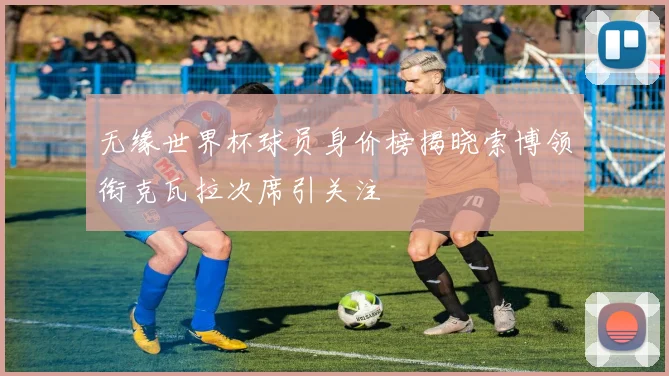 无缘世界杯球员身价榜揭晓索博领衔克瓦拉次席引关注