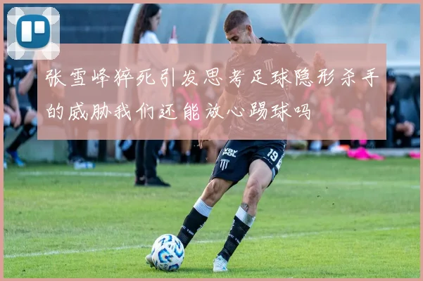 张雪峰猝死引发思考足球隐形杀手的威胁我们还能放心踢球吗