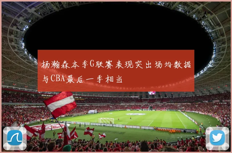 杨瀚森本季G联赛表现突出场均数据与CBA最后一季相当