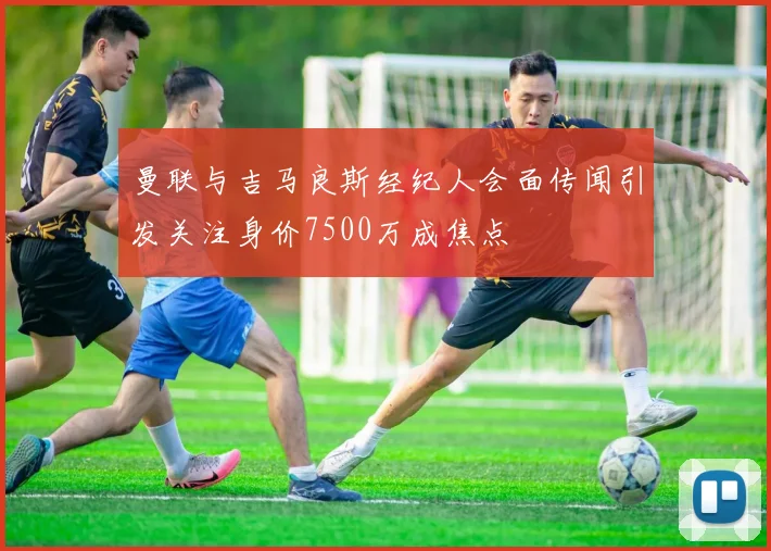 曼联与吉马良斯经纪人会面传闻引发关注身价7500万成焦点
