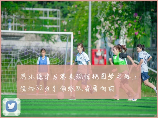 恩比德季后赛表现惊艳圆梦之路上场均32分引领球队奋勇向前