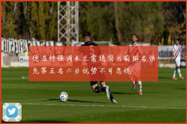 德温特强调米兰需稳固当前排名领先第五名六分优势不可忽视