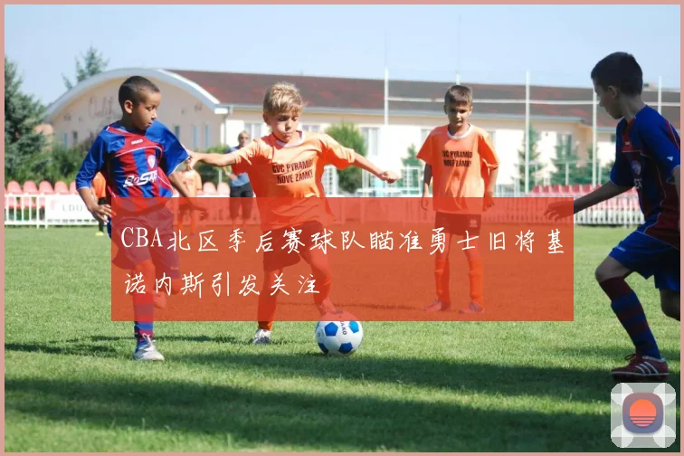 CBA北区季后赛球队瞄准勇士旧将基诺内斯引发关注