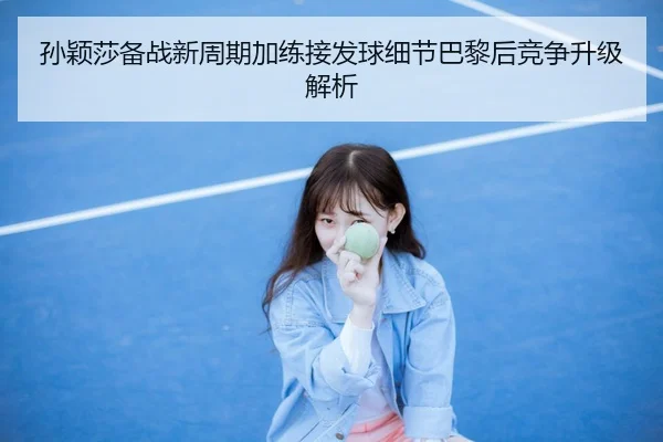 孙颖莎备战新周期加练接发球细节巴黎后竞争升级解析